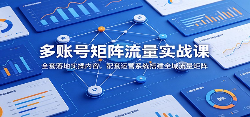 多账号矩阵流量实战课：全套落地实操内容，配套运营系统搭建全域流量矩阵-课程网