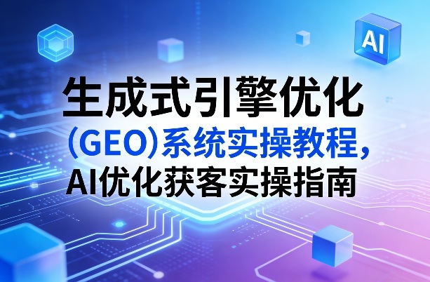 生成式引擎优化(GEO)系统实操教程，AI优化获客实操指南